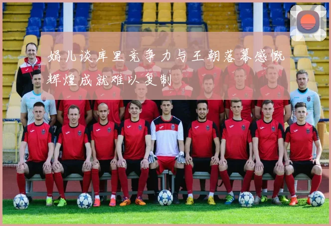 娟儿谈库里竞争力与王朝落幕感慨辉煌成就难以复制