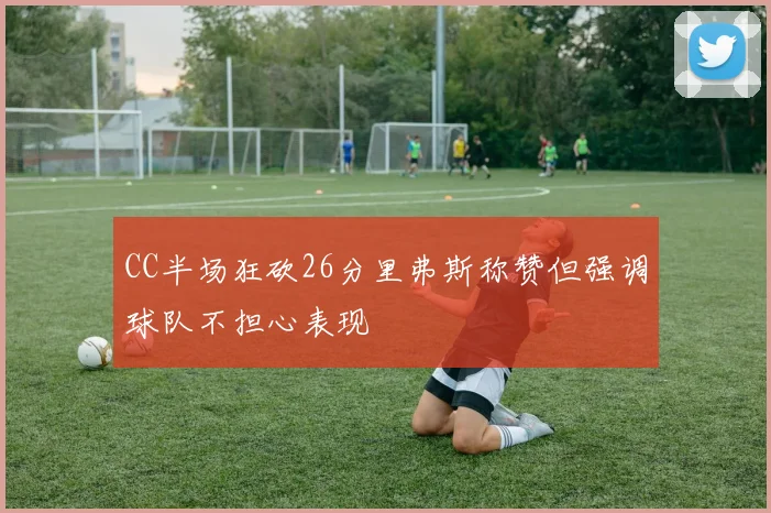 CC半场狂砍26分里弗斯称赞但强调球队不担心表现