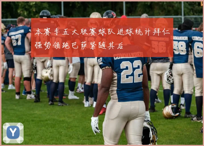 本赛季五大联赛球队进球统计拜仁强势领跑巴萨紧随其后