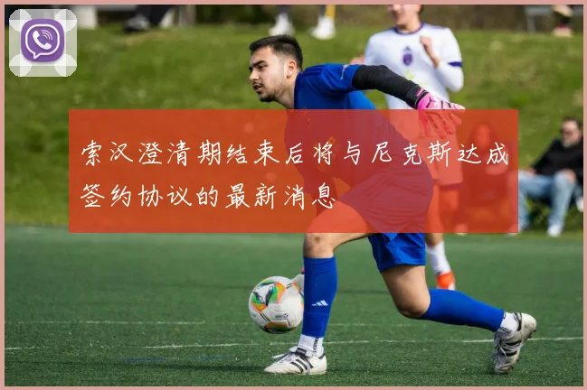 索汉澄清期结束后将与尼克斯达成签约协议的最新消息