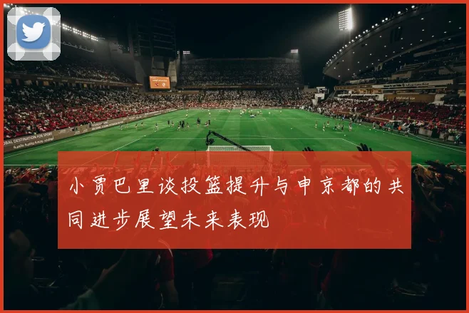 小贾巴里谈投篮提升与申京都的共同进步展望未来表现