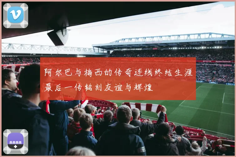 阿尔巴与梅西的传奇连线终结生涯最后一传铭刻友谊与辉煌