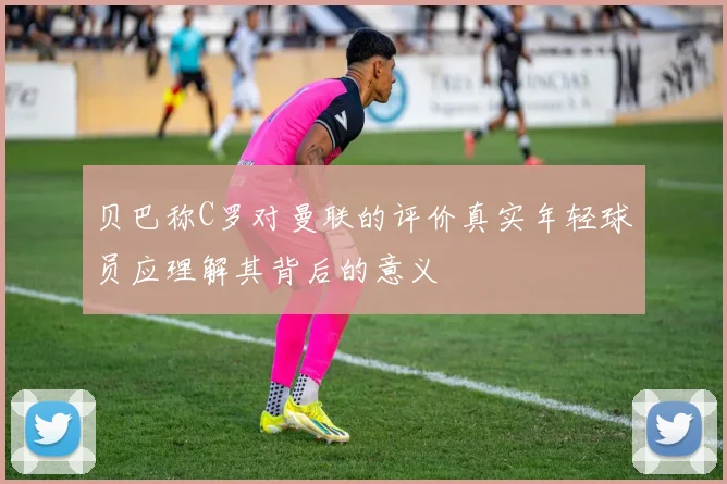 贝巴称C罗对曼联的评价真实年轻球员应理解其背后的意义