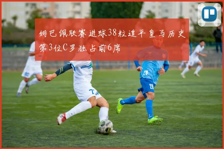姆巴佩联赛进球38粒追平皇马历史第3位C罗独占前6席