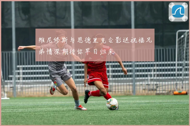 维尼修斯与恩德里克合影送祝福兄弟情深期待你早日归来