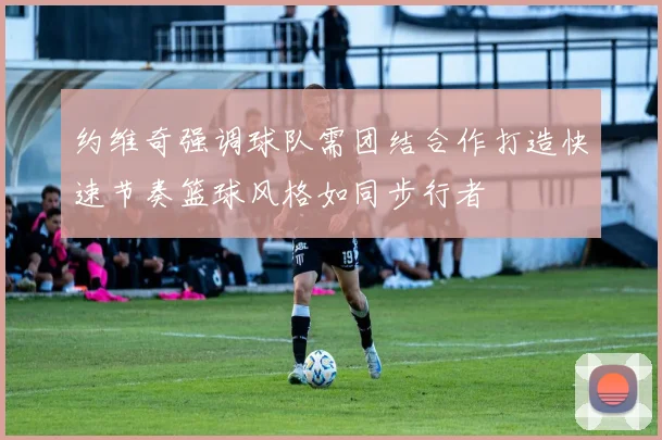约维奇强调球队需团结合作打造快速节奏篮球风格如同步行者