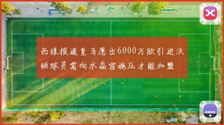 西媒报道皇马愿出6000万欧引进沃顿球员需向水晶宫施压才能加盟