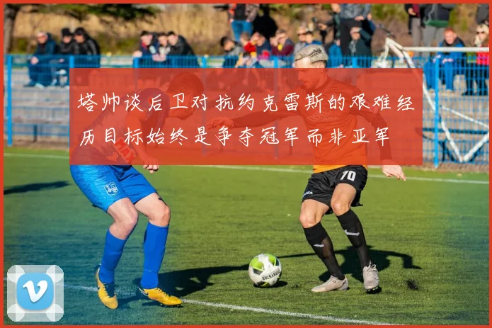 塔帅谈后卫对抗约克雷斯的艰难经历目标始终是争夺冠军而非亚军