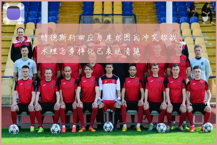 特德斯科回应与库尔图瓦冲突称战术理念多样化已表达清楚