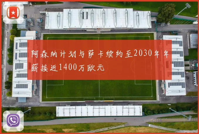 阿森纳计划与萨卡续约至2030年年薪接近1400万欧元