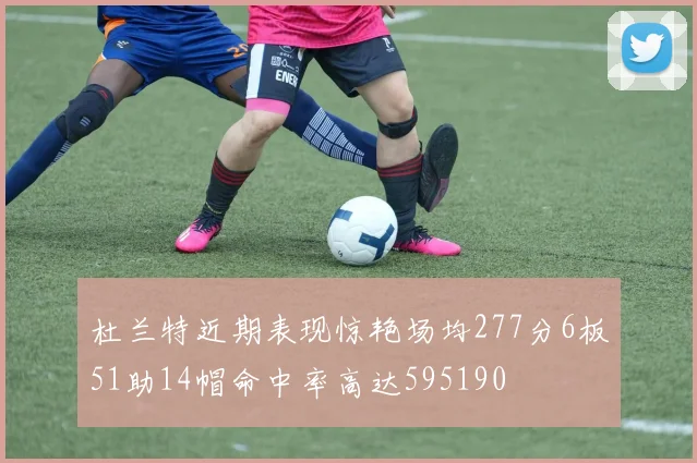 杜兰特近期表现惊艳场均277分6板51助14帽命中率高达595190