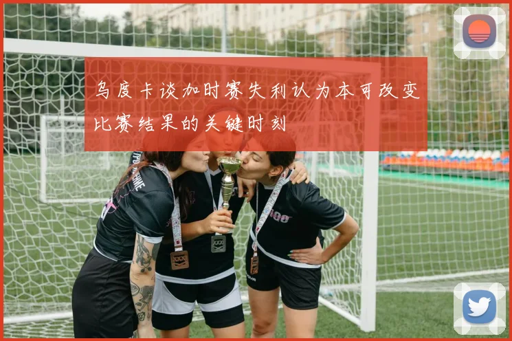 乌度卡谈加时赛失利认为本可改变比赛结果的关键时刻