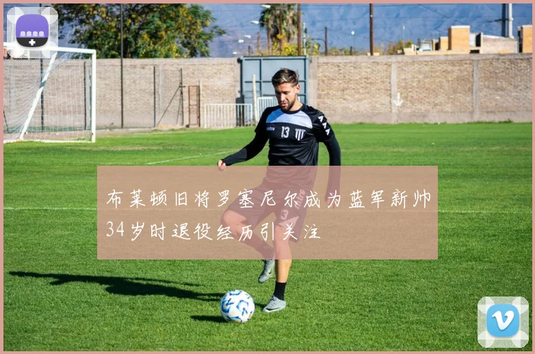 布莱顿旧将罗塞尼尔成为蓝军新帅34岁时退役经历引关注