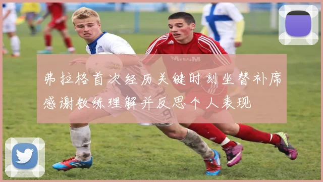 弗拉格首次经历关键时刻坐替补席感谢教练理解并反思个人表现