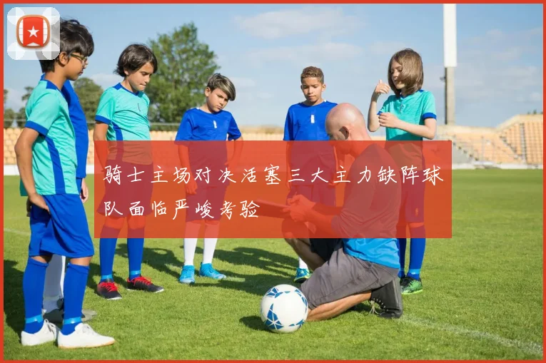 骑士主场对决活塞三大主力缺阵球队面临严峻考验