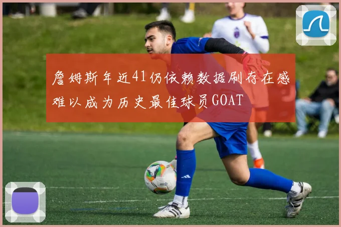 詹姆斯年近41仍依赖数据刷存在感难以成为历史最佳球员GOAT