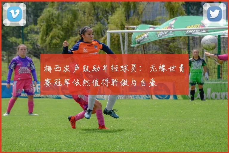 梅西发声鼓励年轻球员：无缘世青赛冠军依然值得骄傲与自豪