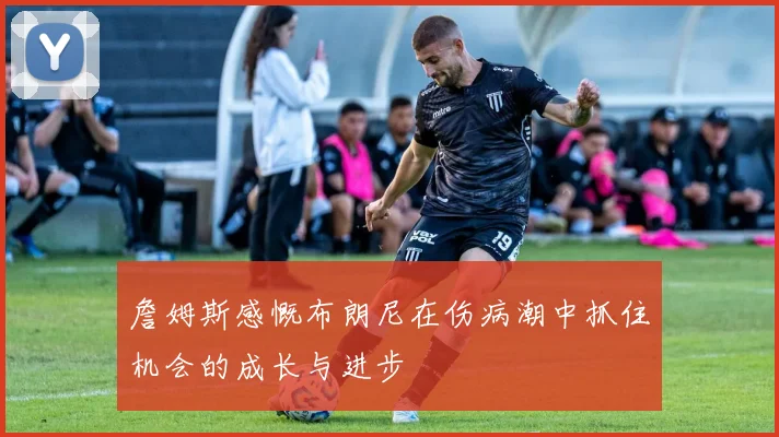 詹姆斯感慨布朗尼在伤病潮中抓住机会的成长与进步