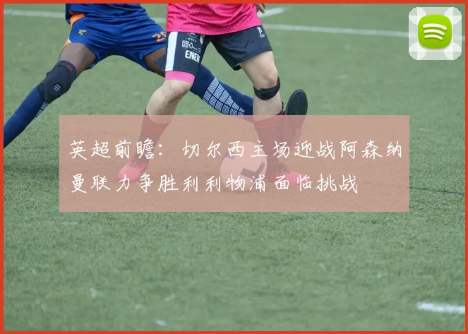 英超前瞻：切尔西主场迎战阿森纳曼联力争胜利利物浦面临挑战