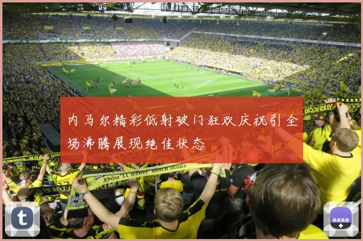 内马尔精彩低射破门狂欢庆祝引全场沸腾展现绝佳状态