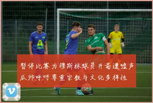暂停比赛为穆斯林球员开斋遭嘘声瓜帅呼吁尊重宗教与文化多样性