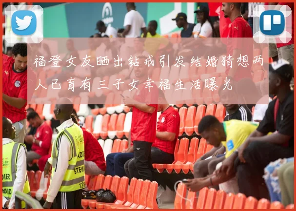 福登女友晒出钻戒引发结婚猜想两人已育有三子女幸福生活曝光