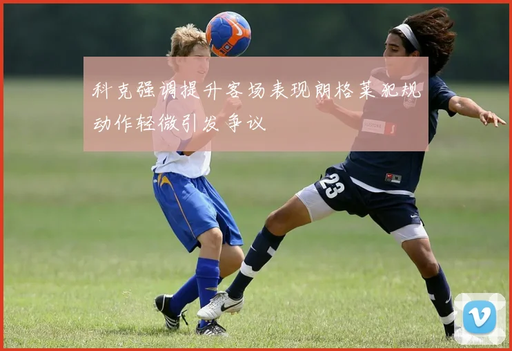 科克强调提升客场表现朗格莱犯规动作轻微引发争议