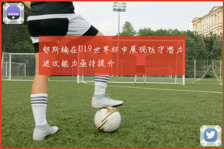 郇斯楠在U19世界杯中展现防守潜力进攻能力亟待提升