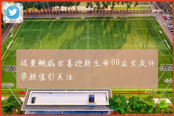 诺曼鲍威尔喜迎新生命00后女友怀孕颜值引关注